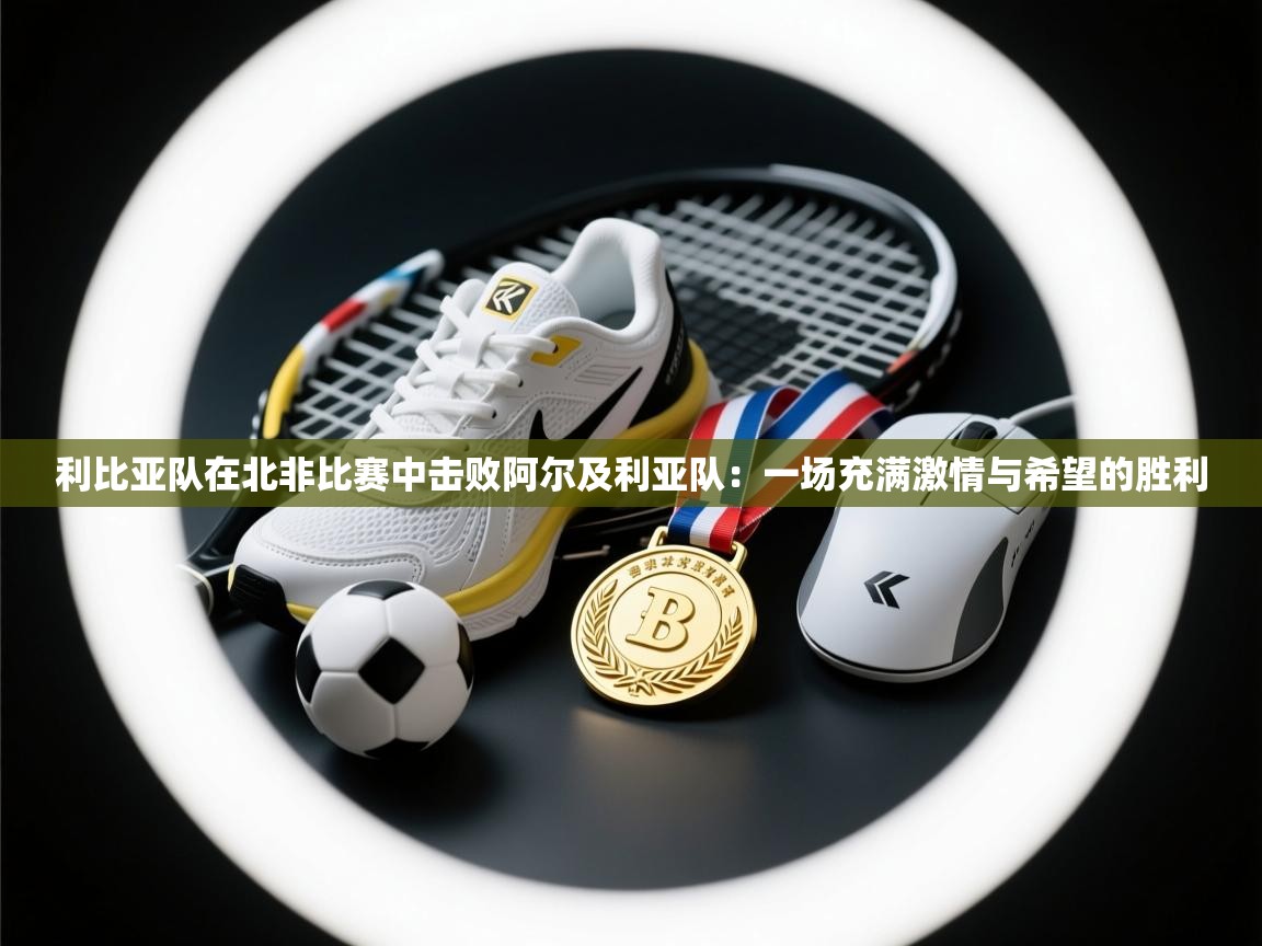 利比亚队在北非比赛中击败阿尔及利亚队：一场充满激情与希望的胜利  第1张